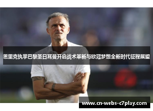 恩里克执掌巴黎圣日耳曼开启战术革新与欧冠梦想全新时代征程展望